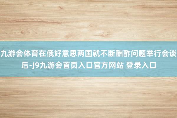 九游会体育在俄好意思两国就不断酬酢问题举行会谈后-J9九游会首页入口官方网站 登录入口