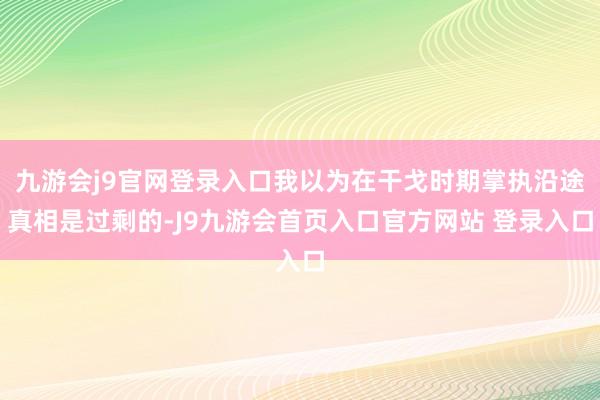 九游会j9官网登录入口我以为在干戈时期掌执沿途真相是过剩的-J9九游会首页入口官方网站 登录入口