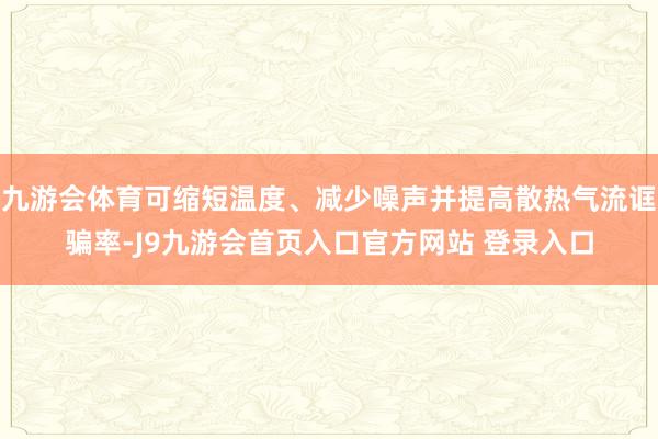 九游会体育可缩短温度、减少噪声并提高散热气流诓骗率-J9九游会首页入口官方网站 登录入口