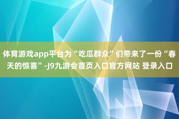 体育游戏app平台为“吃瓜群众”们带来了一份“春天的惊喜”-J9九游会首页入口官方网站 登录入口