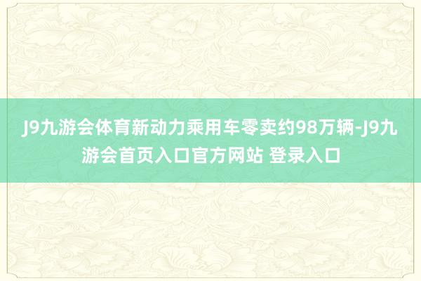 J9九游会体育新动力乘用车零卖约98万辆-J9九游会首页入口官方网站 登录入口