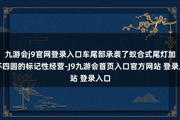 九游会j9官网登录入口车尾部承袭了蚁合式尾灯加星环四圆的标记性经营-J9九游会首页入口官方网站 登录入口