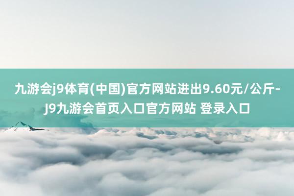 九游会j9体育(中国)官方网站进出9.60元/公斤-J9九游会首页入口官方网站 登录入口