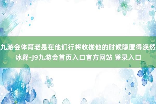 九游会体育老是在他们行将收拢他的时候隐匿得涣然冰释-J9九游会首页入口官方网站 登录入口
