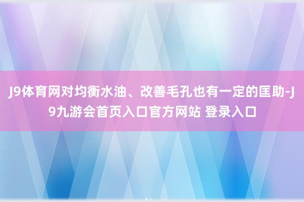 J9体育网对均衡水油、改善毛孔也有一定的匡助-J9九游会首页入口官方网站 登录入口