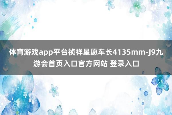 体育游戏app平台祯祥星愿车长4135mm-J9九游会首页入口官方网站 登录入口