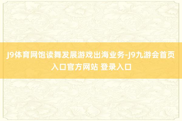 J9体育网饱读舞发展游戏出海业务-J9九游会首页入口官方网站 登录入口