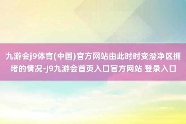 九游会j9体育(中国)官方网站由此时时变澄净区拥堵的情况-J9九游会首页入口官方网站 登录入口