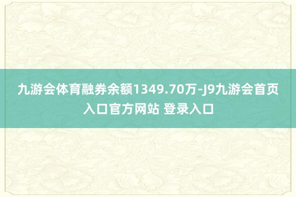 九游会体育融券余额1349.70万-J9九游会首页入口官方网站 登录入口