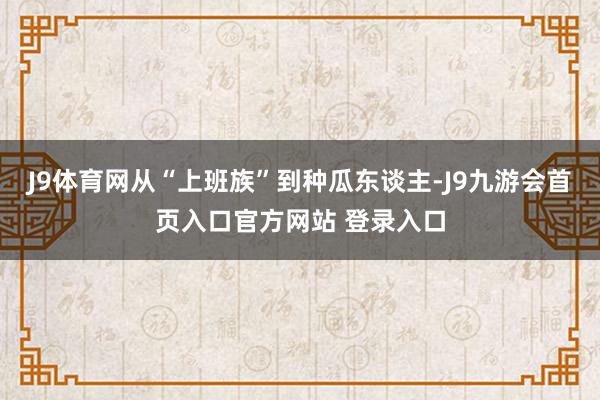 J9体育网从“上班族”到种瓜东谈主-J9九游会首页入口官方网站 登录入口