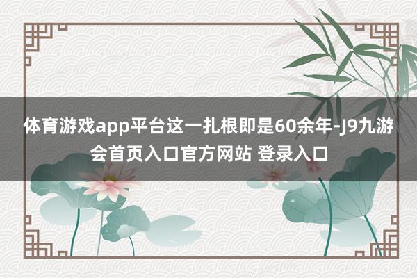 体育游戏app平台这一扎根即是60余年-J9九游会首页入口官方网站 登录入口