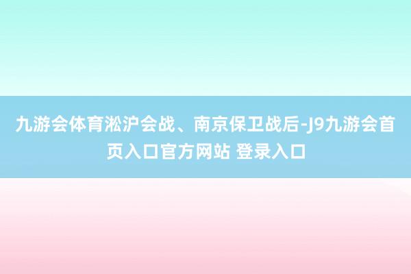 九游会体育淞沪会战、南京保卫战后-J9九游会首页入口官方网站 登录入口