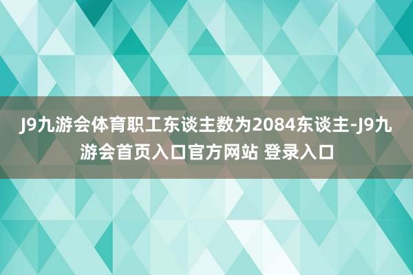 J9九游会体育职工东谈主数为2084东谈主-J9九游会首页入口官方网站 登录入口