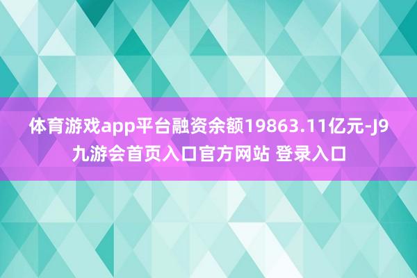 体育游戏app平台融资余额19863.11亿元-J9九游会首页入口官方网站 登录入口