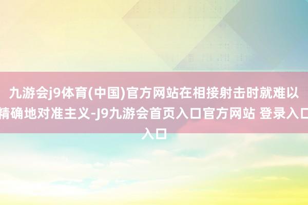 九游会j9体育(中国)官方网站在相接射击时就难以精确地对准主义-J9九游会首页入口官方网站 登录入口