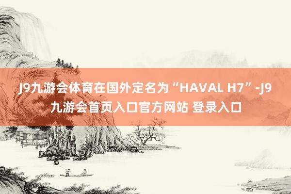 J9九游会体育在国外定名为“HAVAL H7”-J9九游会首页入口官方网站 登录入口