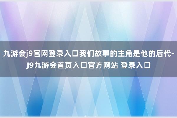 九游会j9官网登录入口我们故事的主角是他的后代-J9九游会首页入口官方网站 登录入口