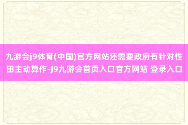 九游会j9体育(中国)官方网站还需要政府有针对性田主动算作-J9九游会首页入口官方网站 登录入口