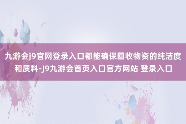 九游会j9官网登录入口都能确保回收物资的纯洁度和质料-J9九游会首页入口官方网站 登录入口