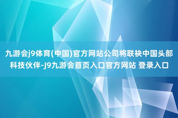 九游会j9体育(中国)官方网站公司将联袂中国头部科技伙伴-J9九游会首页入口官方网站 登录入口