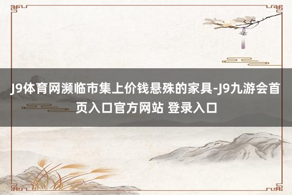 J9体育网濒临市集上价钱悬殊的家具-J9九游会首页入口官方网站 登录入口