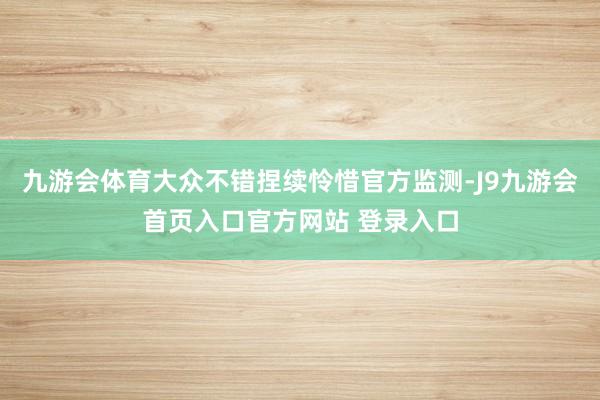 九游会体育大众不错捏续怜惜官方监测-J9九游会首页入口官方网站 登录入口