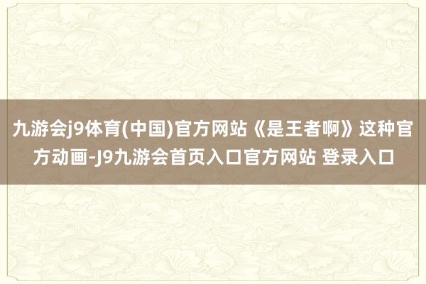 九游会j9体育(中国)官方网站《是王者啊》这种官方动画-J9九游会首页入口官方网站 登录入口