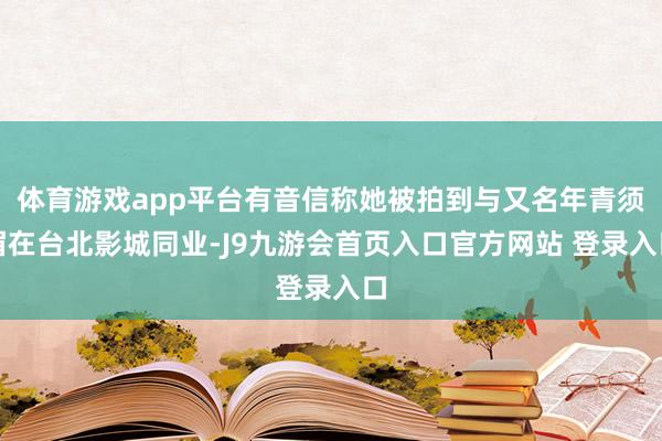 体育游戏app平台有音信称她被拍到与又名年青须眉在台北影城同业-J9九游会首页入口官方网站 登录入口