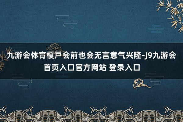 九游会体育榎戸会前也会无言意气兴隆-J9九游会首页入口官方网站 登录入口
