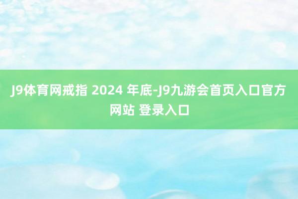 J9体育网戒指 2024 年底-J9九游会首页入口官方网站 登录入口