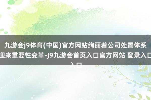 九游会j9体育(中国)官方网站绚丽着公司处置体系迎来重要性变革-J9九游会首页入口官方网站 登录入口