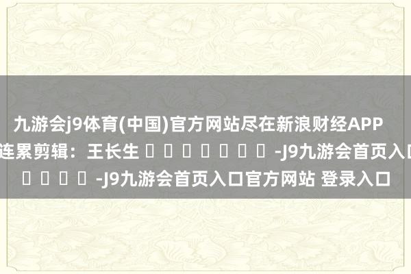 九游会j9体育(中国)官方网站尽在新浪财经APP            						连累剪辑：王长生 							-J9九游会首页入口官方网站 登录入口