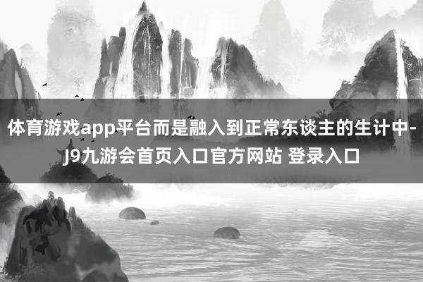 体育游戏app平台而是融入到正常东谈主的生计中-J9九游会首页入口官方网站 登录入口