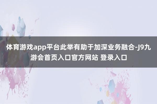 体育游戏app平台此举有助于加深业务融合-J9九游会首页入口官方网站 登录入口