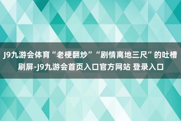 J9九游会体育“老梗翻炒”“剧情离地三尺”的吐槽刷屏-J9九游会首页入口官方网站 登录入口
