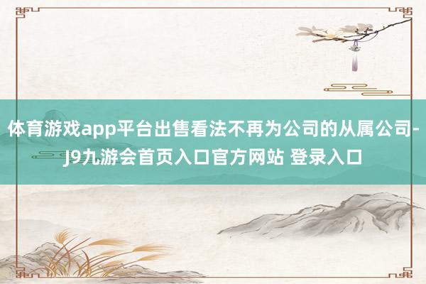 体育游戏app平台出售看法不再为公司的从属公司-J9九游会首页入口官方网站 登录入口