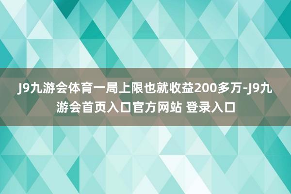J9九游会体育一局上限也就收益200多万-J9九游会首页入口官方网站 登录入口