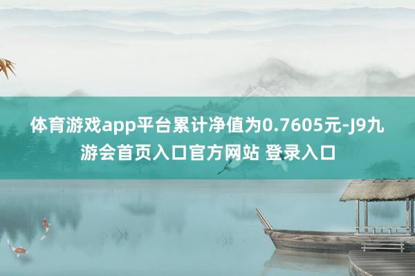 体育游戏app平台累计净值为0.7605元-J9九游会首页入口官方网站 登录入口