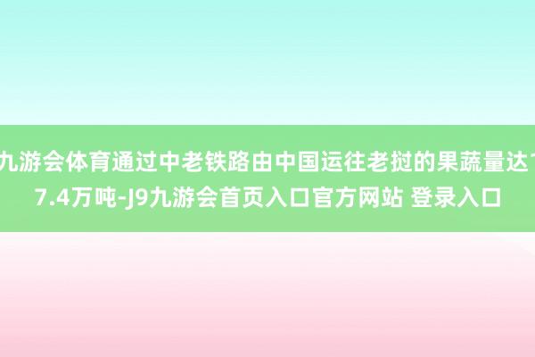 九游会体育通过中老铁路由中国运往老挝的果蔬量达17.4万吨-J9九游会首页入口官方网站 登录入口