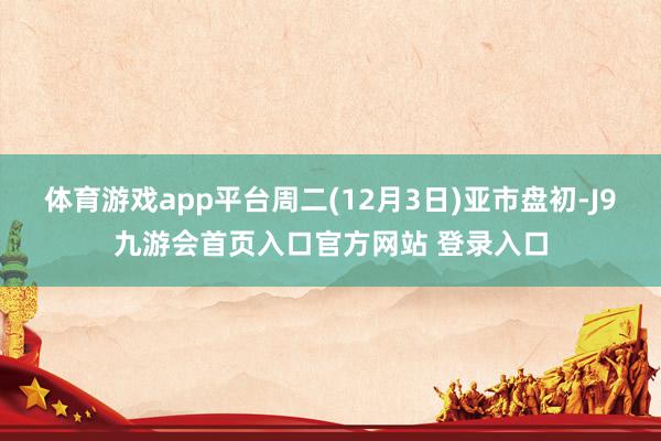 体育游戏app平台周二(12月3日)亚市盘初-J9九游会首页入口官方网站 登录入口