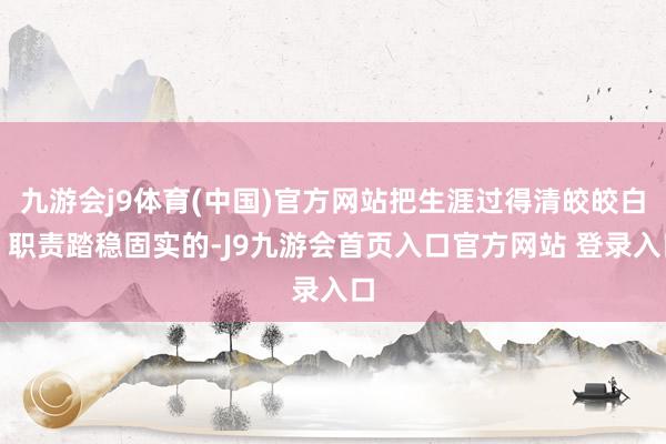 九游会j9体育(中国)官方网站把生涯过得清皎皎白、职责踏稳固实的-J9九游会首页入口官方网站 登录入口