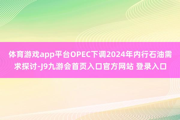 体育游戏app平台OPEC下调2024年内行石油需求探讨-J9九游会首页入口官方网站 登录入口