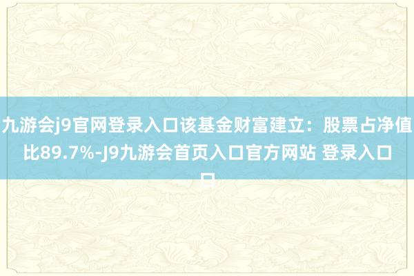 九游会j9官网登录入口该基金财富建立：股票占净值比89.7%-J9九游会首页入口官方网站 登录入口
