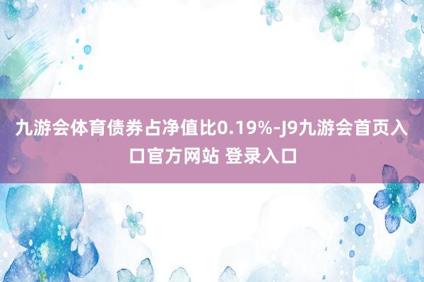 九游会体育债券占净值比0.19%-J9九游会首页入口官方网站 登录入口