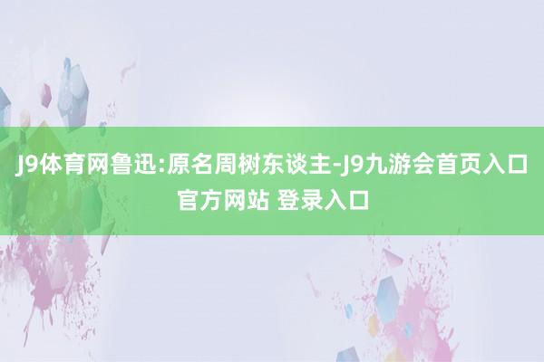 J9体育网鲁迅:原名周树东谈主-J9九游会首页入口官方网站 登录入口
