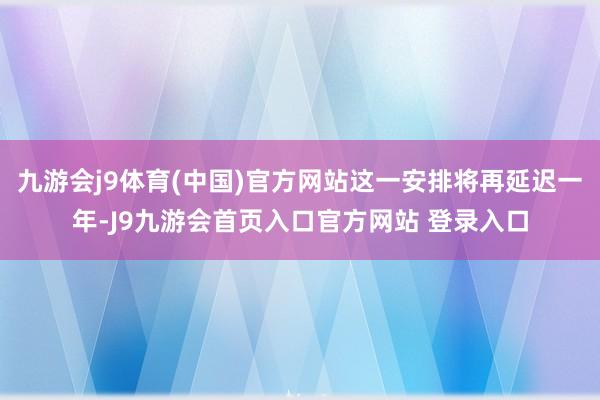 九游会j9体育(中国)官方网站这一安排将再延迟一年-J9九游会首页入口官方网站 登录入口