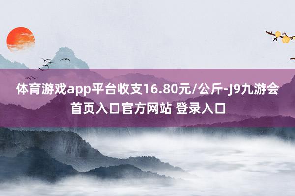 体育游戏app平台收支16.80元/公斤-J9九游会首页入口官方网站 登录入口