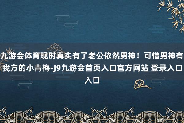 九游会体育现时真实有了老公依然男神！可惜男神有我方的小青梅-J9九游会首页入口官方网站 登录入口