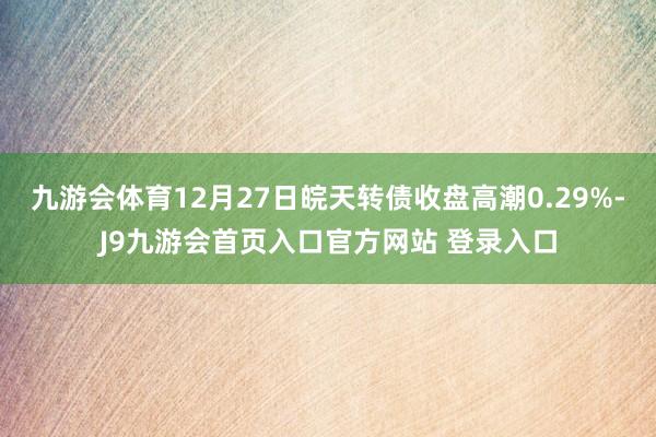 九游会体育12月27日皖天转债收盘高潮0.29%-J9九游会首页入口官方网站 登录入口