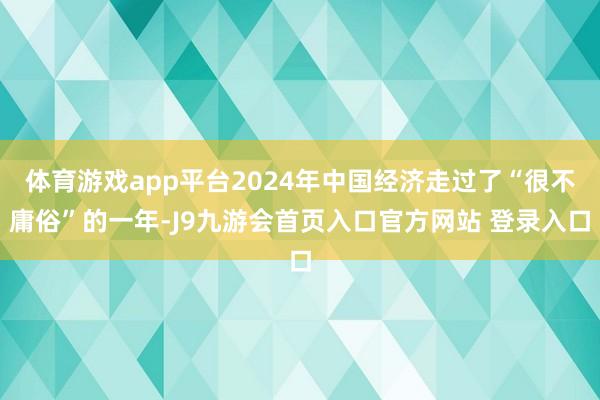 体育游戏app平台2024年中国经济走过了“很不庸俗”的一年-J9九游会首页入口官方网站 登录入口